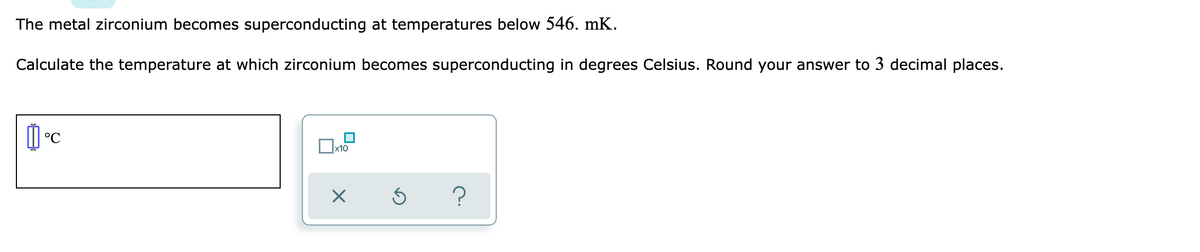 The metal zirconium becomes superconducting at temperatures below 546. mK.
Calculate the temperature at which zirconium becomes superconducting in degrees Celsius. Round your answer to 3 decimal places.
°C
