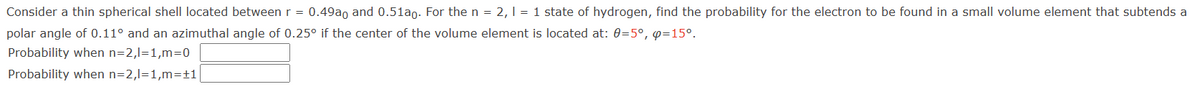 Consider a thin spherical shell located between r = 0.49ao and 0.51a0. For the n = 2, 1 = 1 state of hydrogen, find the probability for the electron to be found in a small volume element that subtends a
polar angle of 0.11° and an azimuthal angle of 0.25° if the center of the volume element is located at: 0=5°, p=15°.
Probability when n=2,I=1,m=0
Probability when n=2,l=1,m=+1|