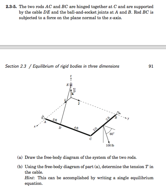 2.3-5. The two rods AC and BC are hinged together at C and are supported
by the cable DE and the ball-and-socket joints at A and B. Rod BC is
subjected to a force on the plane normal to the x-axis.
Section 2.3 / Equilibrium of rigid bodies in three dimensions
2 ft
D
4 ft
2ft
2 ft
60°
100 lb
B
91
(a) Draw the free-body diagram of the system of the two rods.
(b) Using the free-body diagram of part (a), determine the tension T in
the cable.
Hint: This can be accomplished by writing a single equilibrium
equation.