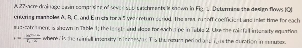 A 27-acre drainage basin comprising of seven sub-catchments is shown in Fig. 1. Determine the design flows (Q)
entering manholes A, B, C, and E in cfs for a 5 year return period. The area, runoff coefficient and inlet time for each
sub-catchment is shown in Table 1; the length and slope for each pipe in Table 2. Use the rainfall intensity equation
12070.175
Ta+27
where i is the rainfall intensity in inches/hr, Tis the return period and T. is the duration in minutes.

