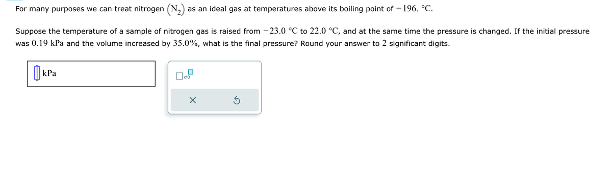 For many purposes we can treat nitrogen (N₂) as an ideal gas at temperatures above its boiling point of −196. °C.
Suppose the temperature of a sample of nitrogen gas is raised from -23.0 °C to 22.0 °C, and at the same time the pressure is changed. If the initial pressure
was 0.19 kPa and the volume increased by 35.0%, what is the final pressure? Round your answer to 2 significant digits.
kPa
x10
×
Ś