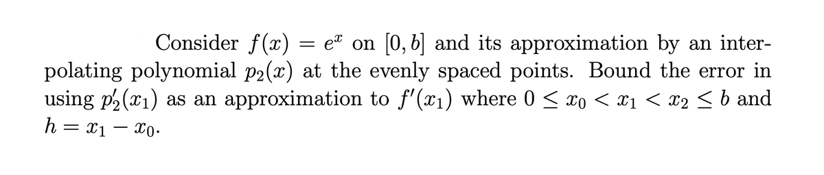 Consider f(x)
e on [0, b] and its approximation by an inter-
polating polynomial p2(x) at the evenly spaced points. Bound the error in
using p2(x1) as an approximation to f'(x1) where 0 < xo < xı < x2 < b and
h = x1
X0.
-
