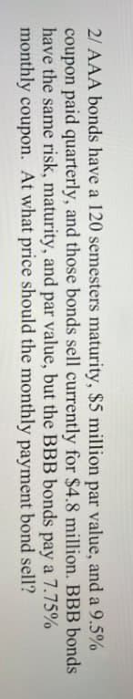 2/ AAA bonds have a 120 semesters maturity, $5 million par value, and a 9.5%
coupon paid quarterly, and those bonds sell currently for $4.8 million. BBB bonds
have the same risk, maturity, and par value, but the BBB bonds pay a 7.75%
monthly coupon. At what price should the monthly payment bond sell?