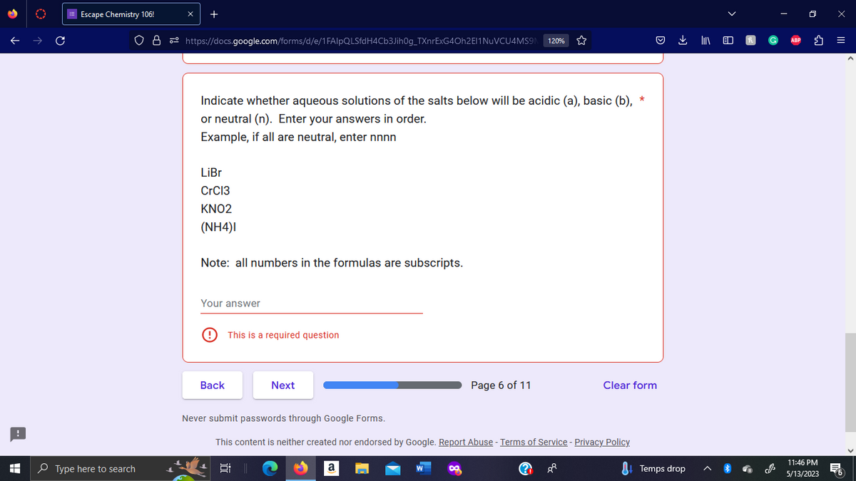 !
A
C
Escape Chemistry 106!
Type here to search
x
+
https://docs.google.com/forms/d/e/1FAIpQLSfdH4Cb3Jih0g_TXnrExG40h2E11 NuVCU4MS9 120%
Indicate whether aqueous solutions of the salts below will be acidic (a), basic (b), *
or neutral (n). Enter your answers in order.
Example, if all are neutral, enter nnnn
LiBr
CrC13
KNO2
(NH4)I
Note: all numbers in the formulas are subscripts.
Your answer
@
Back
This is a required question
Next
Page 6 of 11
a
Never submit passwords through Google Forms.
This content is neither created nor endorsed by Google. Report Abuse - Terms of Service - Privacy Policy.
||
8P
Clear form
(?)
Temps drop
J
ABP
11:46 PM
5/13/2023