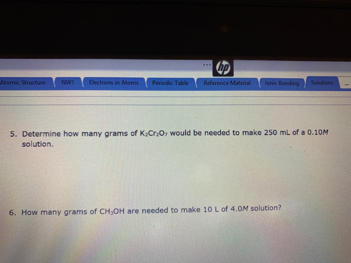 Atomic Structure
NW1
Electrons in Atoms
Periodic Table
Reference Material
lonic Bonding
Solutions
5. Determine how many grams of K2CR207 would be needed to make 250 mL of a 0.10M
solution.
6. How many grams of CH,OH are needed to make 10 L of 4.0M solution?
