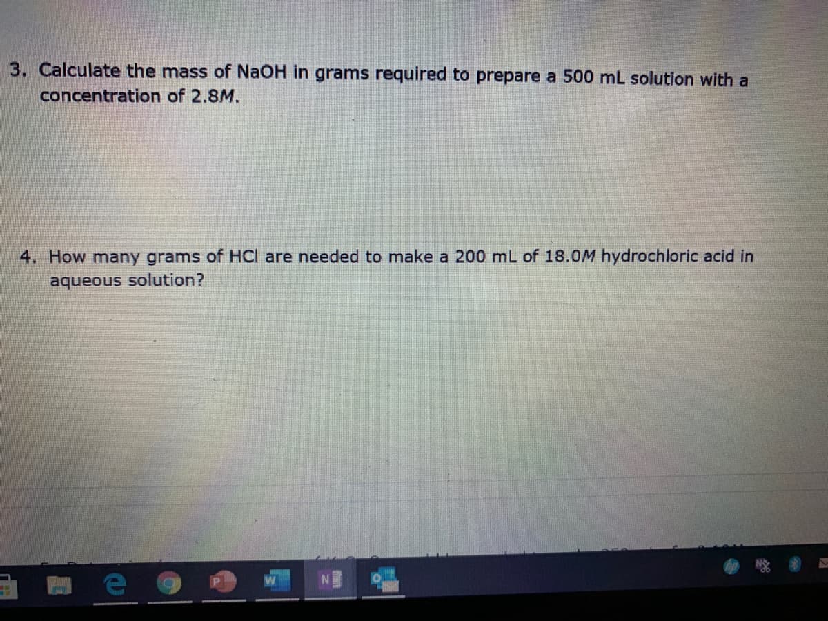 3. Calculate the mass of NaOH in grams required to prepare a 500 mL solution with a
concentration of 2.8M.
4. How many grams of HCI are needed to make a 200 mL of 18.0M hydrochloric acid in
aqueous solution?
