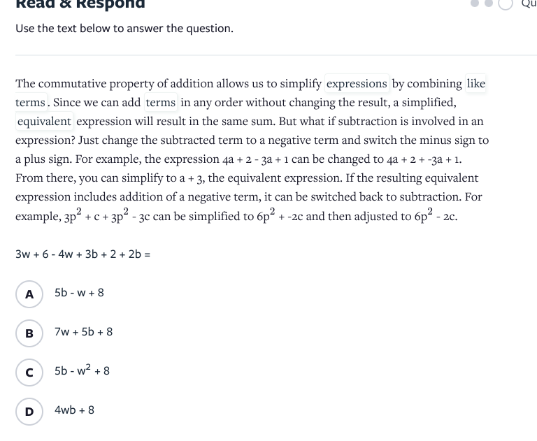 Read & Respor
Use the text below to answer the question.
The commutative property of addition allows us to simplify expressions by combining like
terms. Since we can add terms in any order without changing the result, a simplified,
equivalent expression will result in the same sum. But what if subtraction is involved in an
expression? Just change the subtracted term to a negative term and switch the minus sign to
a plus sign. For example, the expression 4a + 2 - 3a + 1 can be changed to 4a + 2 + -3a + 1.
From there, you can simplify to a + 3, the equivalent expression. If the resulting equivalent
expression includes addition of a negative term, it can be switched back to subtraction. For
example, 3p2 + c
+ 3p² - 3c can be simplified to 6p2 + -2c and then adjusted to 6p2 - 2c.
3w + 6 - 4w + 3b + 2 + 2b =
A
5b - w + 8
B
7w + 5b + 8
5b - w? + 8
D
4wb + 8
