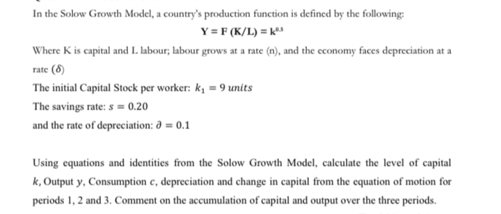 In the Solow Growth Model, a country's production function is defined by the following:
Y = F (K/L) = kºs
Where K is capital and I. labour; labour grows at a rate (n), and the economy faces depreciation at a
rate (8)
The initial Capital Stock per worker: k, = 9 units
The savings rate: s = 0.20
and the rate of depreciation: a = 0.1
Using equations and identities from the Solow Growth Model, calculate the level of capital
k, Output y, Consumption c, depreciation and change in capital from the equation of motion for
periods 1, 2 and 3. Comment on the accumulation of capital and output over the three periods.
