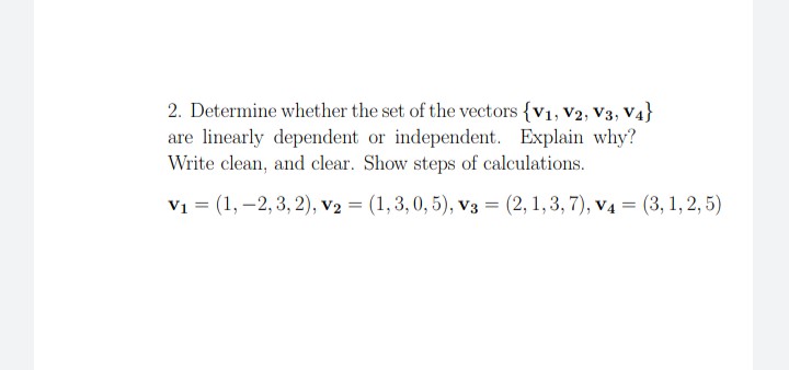 2. Determine whether the set of the vectors {v1, V2, V3, V4}
are linearly dependent or independent. Explain why?
Write clean, and clear. Show steps of calculations.
V1 = (1, –2, 3, 2), v2 = (1,3, 0, 5), v3 = (2, 1,3, 7), v4 = (3,1, 2, 5)
