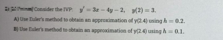 Consider the IVP: y = 3x - 4y - 2, y(2) = 3.
A) Use Euler's method to obtain an approximation of y(2.4) using h = 0.2.
B) Use Euler's method to obtain an approximation of y(2.4) using h = 0.1.
