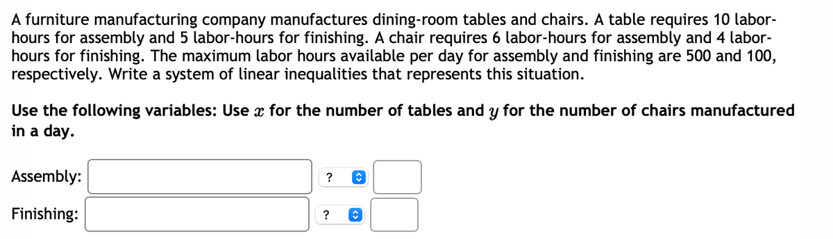 A furniture manufacturing company manufactures dining-room tables and chairs. A table requires 10 labor-
hours for assembly and 5 labor-hours for finishing. A chair requires 6 labor-hours for assembly and 4 labor-
hours for finishing. The maximum labor hours available per day for assembly and finishing are 500 and 100,
respectively. Write a system of linear inequalities that represents this situation.
Use the following variables: Use x for the number of tables and y for the number of chairs manufactured
in a day.
Assembly:
Finishing:
?
?
↑
↑