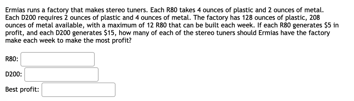 Ermias runs a factory that makes stereo tuners. Each R80 takes 4 ounces of plastic and 2 ounces of metal. Each D200 requires 2 ounces of plastic and 4 ounces of metal. The factory has 128 ounces of plastic, 208 ounces of metal available, with a maximum of 12 R80 that can be built each week. If each R80 generates $5 in profit, and each D200 generates $15, how many of each of the stereo tuners should Ermias have the factory make each week to make the most profit?

**R80:** [input field]

**D200:** [input field]

**Best profit:** [input field]