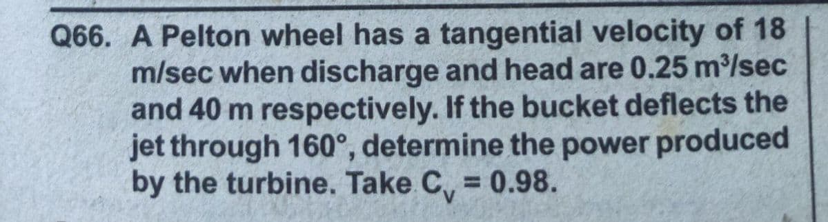 Q66. A Pelton wheel has a tangential velocity of 18
m/sec when discharge and head are 0.25 m³/sec
and 40 m respectively. If the bucket deflects the
jet through 160°, determine the power produced
by the turbine. Take C, = 0.98.
