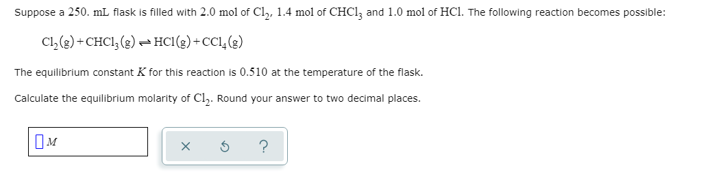 **Chemical Equilibrium Calculation**

**Problem Statement:**

Suppose a 250. mL flask is filled with 2.0 mol of Cl₂, 1.4 mol of CHCl₃, and 1.0 mol of HCl. The following reaction becomes possible:

\[ \text{Cl}_2(g) + \text{CHCl}_3(g) \rightleftharpoons \text{HCl}(g) + \text{CCl}_4(g) \]

The equilibrium constant \( K \) for this reaction is 0.510 at the temperature of the flask.

Calculate the equilibrium molarity of Cl₂. Round your answer to two decimal places.

**Solution Approach:**

Here is how to approach the problem:

1. **Initial Concentrations:**
   - Initially, we have 2.0 moles of Cl₂ in 250 mL, 1.4 moles of CHCl₃, and 1.0 mole of HCl.
   - Convert the volumes to liters: \( \text{Volumes} = 0.250 \text{ L} \).

2. **Calculations:**
   - Find the initial molarities:
       - Molarity of Cl₂: \[ \frac{2.0 \text{ moles}}{0.25 \text{ L}} = 8.0 \text{ M} \]
       - Molarity of CHCl₃: \[ \frac{1.4 \text{ moles}}{0.25 \text{ L}} = 5.6 \text{ M} \]
       - Molarity of HCl: \[ \frac{1.0 \text{ moles}}{0.25 \text{ L}} = 4.0 \text{ M} \]

3. **Set up the ICE Table (Initial, Change, Equilibrium) for the reaction:**
   - Let \( x \) be the change in concentration at equilibrium:
       - Initial: [Cl₂] = 8.0 M, [CHCl₃] = 5.6 M, [HCl] = 4.0 M
       - Change: [Cl₂] = -x, [CHCl₃] = -x, [HCl] = +x, [CCl₄] = +x
       -