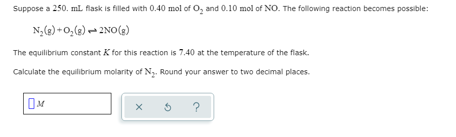 **Chemical Equilibrium Problem: Determining the Equilibrium Molarity**

Suppose a 250. mL flask is filled with 0.40 mol of \( \text{O}_2 \) and 0.10 mol of \( \text{NO} \). The following reaction becomes possible:

\[ \text{N}_2(g) + \text{O}_2(g) \rightleftharpoons 2\text{NO}(g) \]

The equilibrium constant \( K \) for this reaction is 7.40 at the temperature of the flask.

**Task:**
Calculate the equilibrium molarity of \( \text{N}_2 \). Round your answer to two decimal places.

**Solution Input Box:**

\( \boxed{ \text{M} } \)
  \( \quad \quad \: \)
[ x ] \(\quad\) [ ↻ ] \(\quad\) [ ? ]

This educational example demonstrates how to use the equilibrium constant to find the equilibrium concentration of a reactant or product in a chemical reaction. 

**Approach:**
1. Calculate initial concentrations by dividing moles by volume (0.250 L).
2. Use the equilibrium constant expression derived from the balanced chemical equation.
3. Set up and solve the equation for the unknown concentration at equilibrium.
4. Round the final answer to two decimal places.

Through this process, students can practice applying their knowledge of chemical equilibria and stoichiometry.