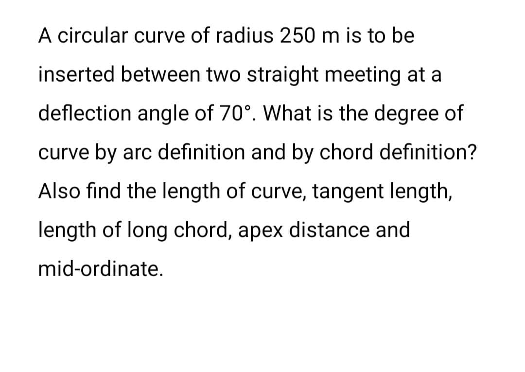 A circular curve of radius 250 m is to be
inserted between two straight meeting at a
deflection angle of 70°. What is the degree of
curve by arc definition and by chord definition?
Also find the length of curve, tangent length,
length of long chord, apex distance and
mid-ordinate.