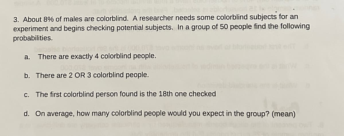 ### Probability and Statistics: Colorblindness in a Sample Group

#### Question 3

About 8% of males are colorblind. A researcher needs some colorblind subjects for an experiment and begins checking potential subjects. In a group of 50 people, find the following probabilities:

- **a.** There are exactly 4 colorblind people.
- **b.** There are 2 OR 3 colorblind people.
- **c.** The first colorblind person found is the 18th one checked.
- **d.** On average, how many colorblind people would you expect in the group? (mean)

---

In this task, you are to calculate the probabilities relating to colorblindness within a sample group of 50 individuals. This exercise involves using principles of probability, specifically focusing on binomial and geometric distributions, as well as calculating expected values.

**Graphical/Diagram Explanation:**
This problem does not include any graphs or diagrams, but if it did, potential visual aids might include:
- **Bar Graph:** Showing the frequency of colorblind individuals within different sample sizes.
- **Probability Distribution Diagram:** Illustrating the likelihood of finding a certain number of colorblind individuals in the sample.
- **Tree Diagram:** Mapping out different outcomes in finding the colorblind people sequentially. 

These tools can help visually represent the calculations needed to answer the questions effectively.