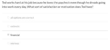 Ted works hard at his job because he loves the paycheck even though he dreads going
into work every day. What sort of satisfaction or motivation does Ted have?
all options are correct
extimstic
financial
Intrinsic
