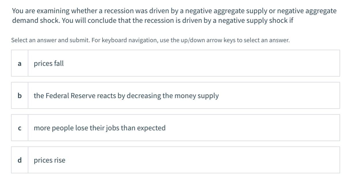 You are examining whether a recession was driven by a negative aggregate supply or negative aggregate
demand shock. You will conclude that the recession is driven by a negative supply shock if
Select an answer and submit. For keyboard navigation, use the up/down arrow keys to select an answer.
a
prices fall
b
the Federal Reserve reacts by decreasing the money supply
more people lose their jobs than expected
d
prices rise
