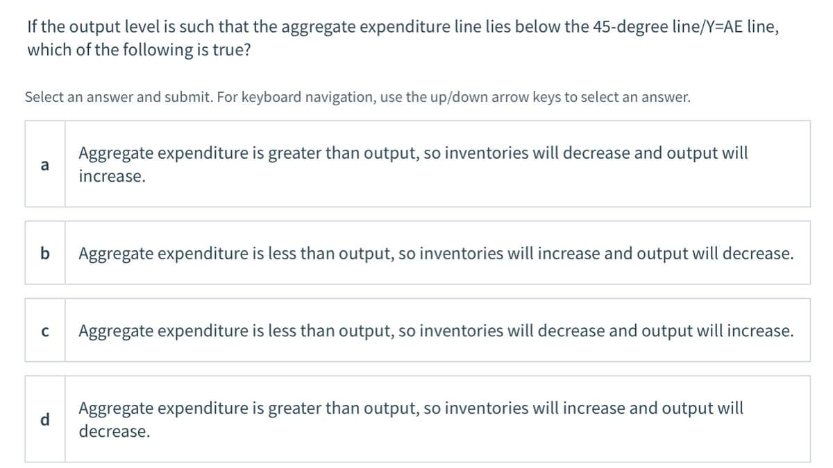 If the output level is such that the aggregate expenditure line lies below the 45-degree line/Y=AE line,
which of the following is true?
Select an answer and submit. For keyboard navigation, use the up/down arrow keys to select an answer.
Aggregate expenditure is greater than output, so inventories will decrease and output will
a
increase.
b
Aggregate expenditure is less than output, so inventories will increase and output will decrease.
C
Aggregate expenditure is less than output, so inventories will decrease and output will increase.
Aggregate expenditure is greater than output, so inventories will increase and output will
d
decrease.
