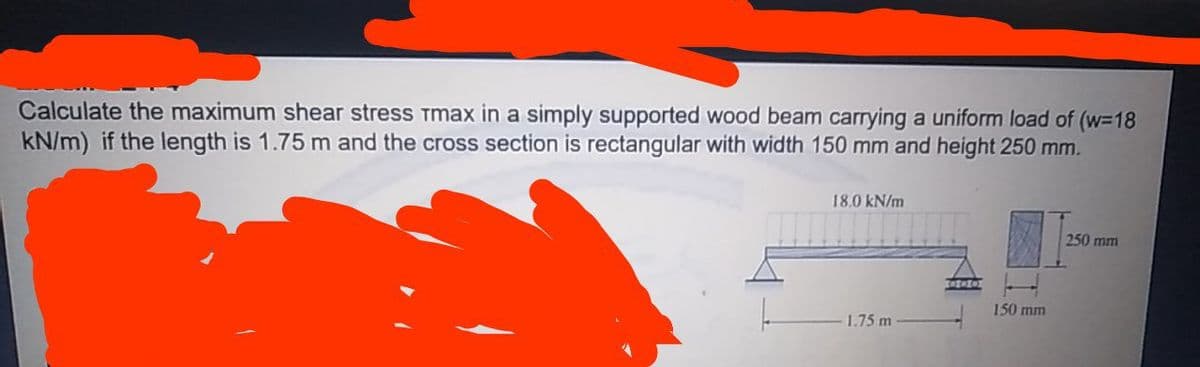 Calculate the maximum shear stress Tmax in a simply supported wood beam carrying a uniform load of (w-18
kN/m) if the length is 1.75 m and the cross section is rectangular with width 150 mm and height 250 mm.
18.0 kN/m
250 mm
150 mm
1.75 m
