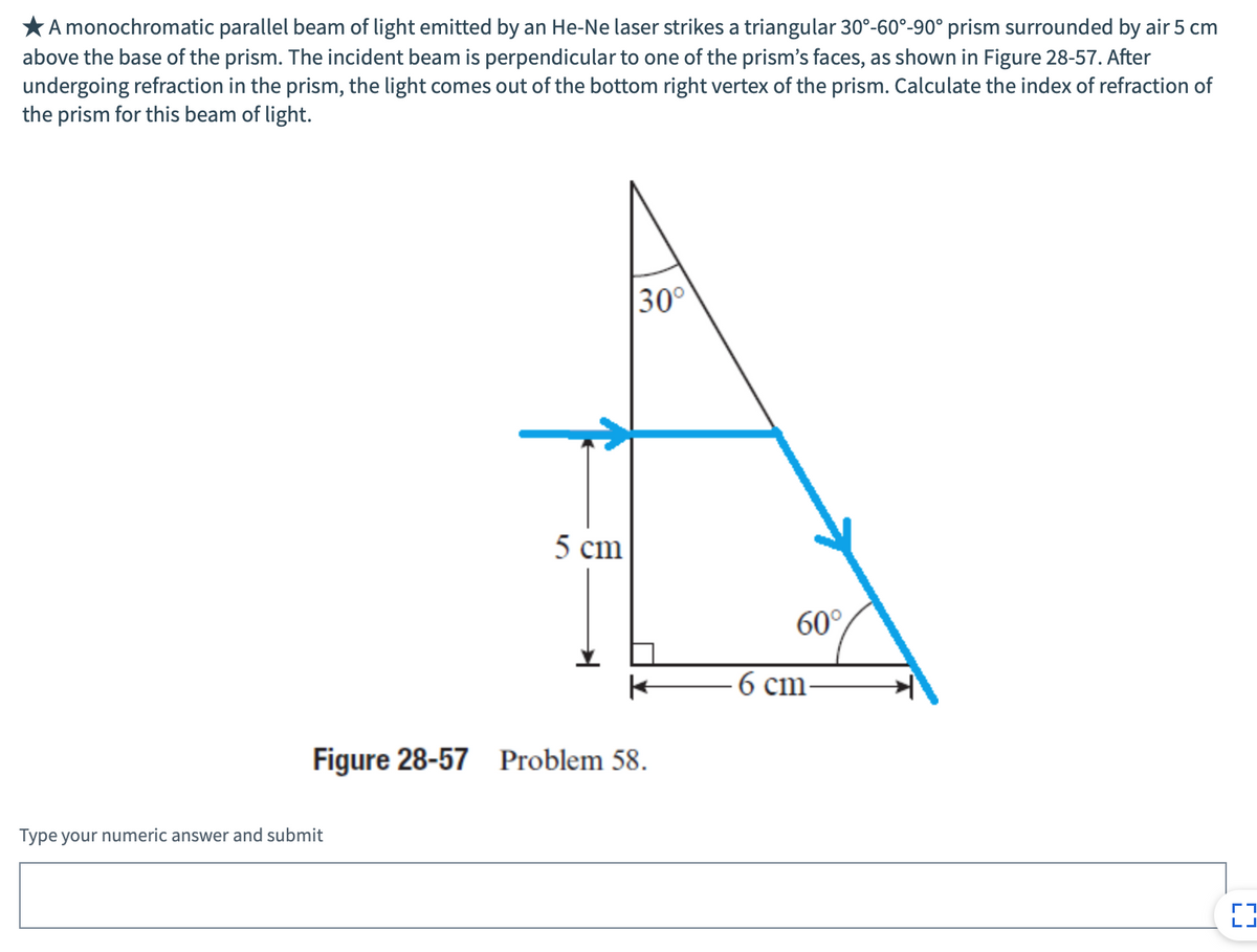 *A monochromatic parallel beam of light emitted by an He-Ne laser strikes a triangular 30°-60°-90° prism surrounded by air 5 cm
above the base of the prism. The incident beam is perpendicular to one of the prism's faces, as shown in Figure 28-57. After
undergoing refraction in the prism, the light comes out of the bottom right vertex of the prism. Calculate the index of refraction of
the prism for this beam of light.
30°
5 cm
60°
6 ст
Figure 28-57 Problem 58.
Type your numeric answer and submit
