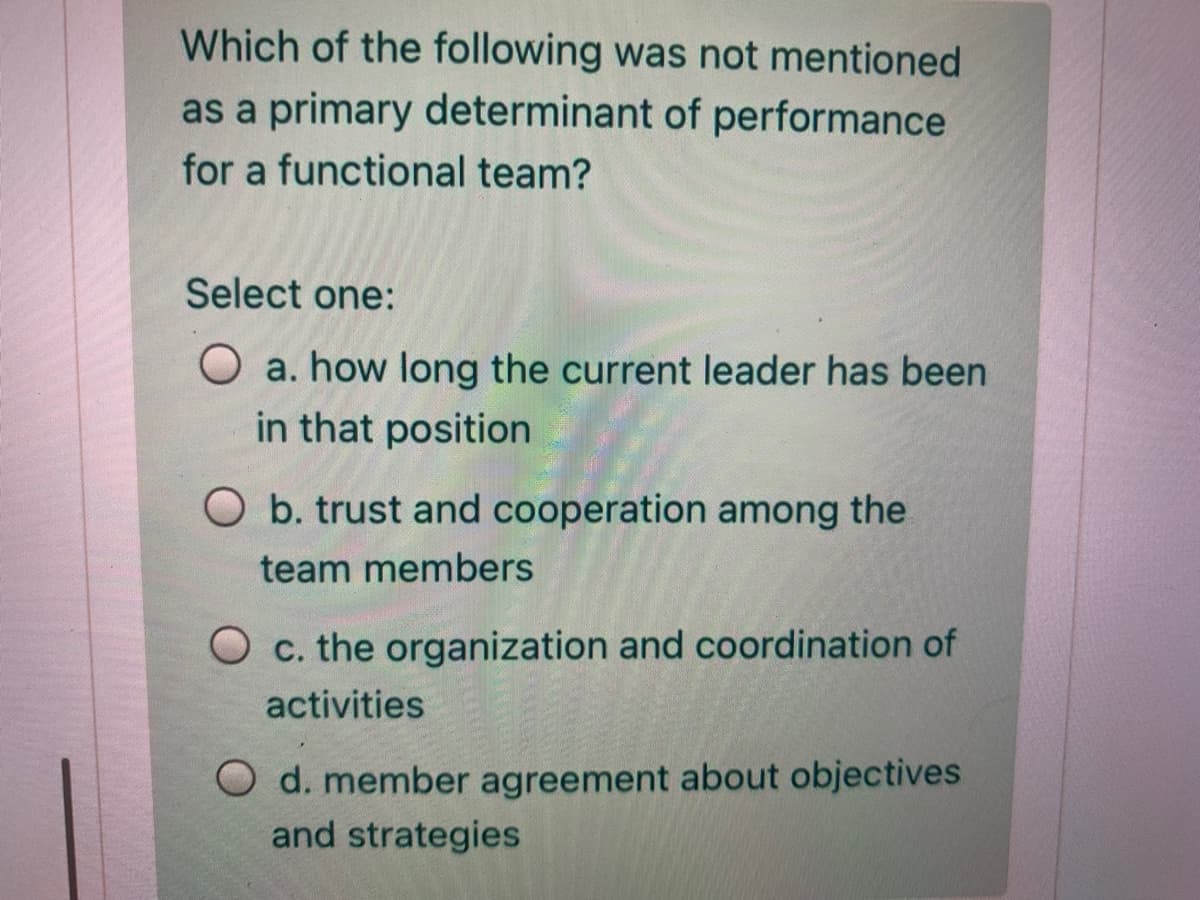 Which of the following was not mentioned
as a primary determinant of performance
for a functional team?
Select one:
O a. how long the current leader has been
in that position
O b. trust and cooperation among the
team members
O c. the organization and coordination of
activities
O d. member agreement about objectives
and strategies
