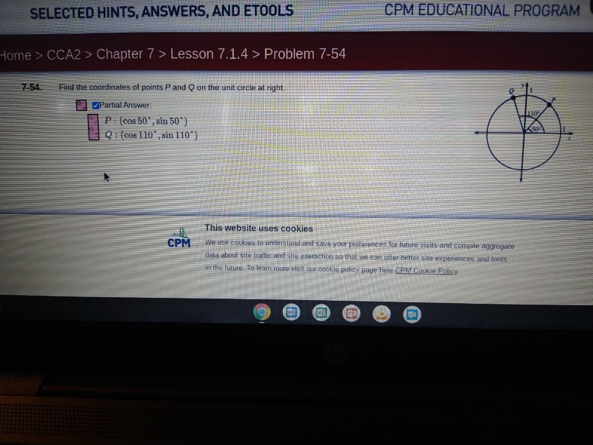 SELECTED HINTS, ANSWERS, AND ETOOLS
CPM EDUCATIONAL PROGRAM
Home > CCA2 > Chapter 7 > Lesson 7.1.4 > Problem 7-54
7-54.
Find the coordinates of points P and Q on the unit circle at right.
Partial Answer:
10
P: (cos 50", sin 50°)
Q: (cos 110°, sin 110°)
This website uses cook
СРМ
We use cookies to understand and save your preferences for future visits and compile aggregate
data about site traffic and site interaction so that we can offer better site experiences and tools
in the future To leam more visit our cookie policy page here CPM Cookie Policy
el
