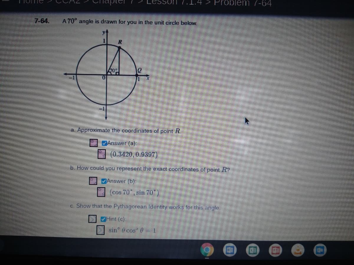 n 7.1.4 > Problem 7-64
7-64.
A 70° angle is drawn for you in the unit circle below.
a. Approximate the coordinates of point R.
MAnswer (a)
(0.3420, 0.9397)
b. How could you represent the exact coordinates of point R?
Answer (b)
(cos 70 , sin 70)
c. Show that the Pythagorean Identity works for this angle
Hint (c).
sin 0 cos 0-1
