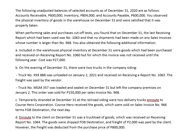 The following unadjusted balances of selected accounts as of December 31, 2020 are as follows:
Accounts Receivable, P600,000; Inventory, P804,000; and Accounts Payable, P600,000. You observed
the physical inventory of goods in the warehouse on December 31 and were satisfied that it was
properly taken.
When performing sales and purchases cut-off tests, you found that on December 31, the last Receiving
Report which had been used was No. 1063 and that no shipments had been made on any Sales Invoices
whose number is larger than No. 968. You also obtained the following additional information:
a. Included in the warehouse physical inventory at December 31 were goods which had been purchased
and received on Receiving Report No. 1060 but for which the invoice was not received until the
following year. Cost was P27,000.
b. On the evening of December 31, there were two trucks in the company siding:
- Truck No. XXX 888 was unloaded on January 2, 2021 and received on Receiving a Report No. 1063. The
freight was paid by the vendor.
- Truck No. MGM 357 was loaded and sealed on December 31 but left the company premises on
January 2. This order was sold for P150,000 per sales Invoice No. 968.
c. Temporarily stranded at December 31 at the railroad siding were two delivery trucks entoute to
Course Hero Corporation. Course Hero received the goods, which were sold on Sales Invoice No. 966
terms FOB Destination, the next day.
d. Enroute to the client on December 31 was a truckload of goods, which was received on Receiving
Report No. 1064. The goods were shipped FOB Destination, and freight of P2,000 was paid by the client.
However, the freight was deducted from the purchase price of P800,000.
