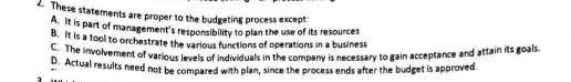 2. These statements are proper to the budgeting process except:
A. It is part of management's responsibility to plan the use of its resources
B. It is a tool to orchestrate the various functions of operations in a business
C. The involvement of various levels of individuals in the company is necessary to gain acceptance and attain its goals.
D. Actual results need not be compared with plan, since the process ends after the budget is approved.