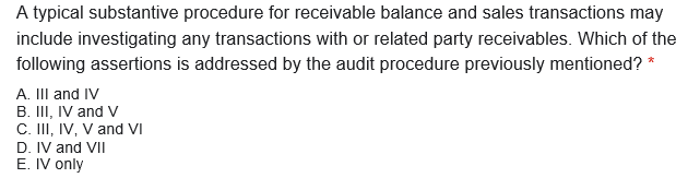 A typical substantive procedure for receivable balance and sales transactions may
include investigating any transactions with or related party receivables. Which of the
following assertions is addressed by the audit procedure previously mentioned? *
A. III and IV
B. III, IV and V
C. II, IV, V and VI
D. IV and VII
E. IV only
