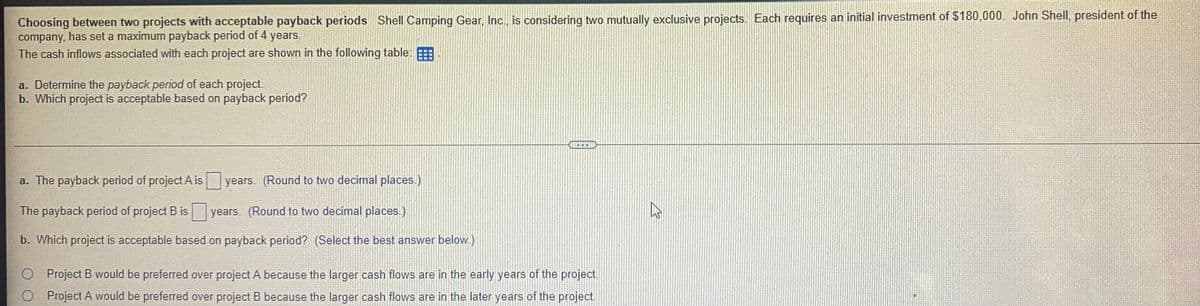 Choosing between two projects with acceptable payback periods Shell Camping Gear, Inc., is considering two mutually exclusive projects. Each requires an initial investment of $180,000. John Shell, president of the
company, has set a maximum payback period of 4 years.
The cash inflows associated with each project are shown in the following table:
a. Determine the payback period of each project.
b. Which project is acceptable based on payback period?
C
a. The payback period of project A is
years. (Round to two decimal places.)
The payback period of project B is
years. (Round to two decimal places.)
b. Which project is acceptable based on payback period? (Select the best answer below.)
O Project B would be preferred over project A because the larger cash flows are in the early years of the project.
O Project A would be preferred over project B because the larger cash flows are in the later years of the project.