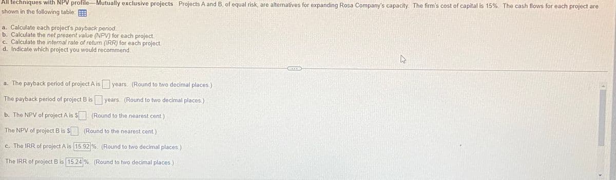 All techniques with NPV profile Mutually exclusive projects Projects A and B, of equal risk, are alternatives for expanding Rosa Company's capacity. The firm's cost of capital is 15%. The cash flows for each project are
shown in the following table
a. Calculate each project's payback period.
b. Calculate the net present value (NPV) for each project.
c. Calculate the internal rate of return (IRR) for each project
d. Indicate which project you would recommend
years (Round to two decimal places.)
a. The payback period of project A is
The payback period of project B is
years (Round to two decimal places.)
b. The NPV of project A is $
The NPV of project B is $
c. The IRR of project A is
The IRR of project B is 15.24%
(Round to the nearest cent.)
(Round to the nearest cent.)
15.92%. (Round to two decimal places.)
(Round to two decimal places.)
پہلے