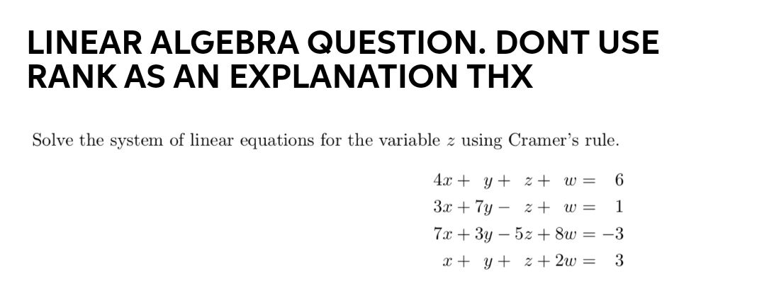 LINEAR ALGEBRA QUESTION. DONT USE
RANK AS AN EXPLANATION THX
Solve the system of linear equations for the variable z using Cramer's rule.
4x + y + z + w =
6
3x + 7y –
z + w =
1
7x + 3y – 5z + 8w = -3
x + y + z + 2w =
3
