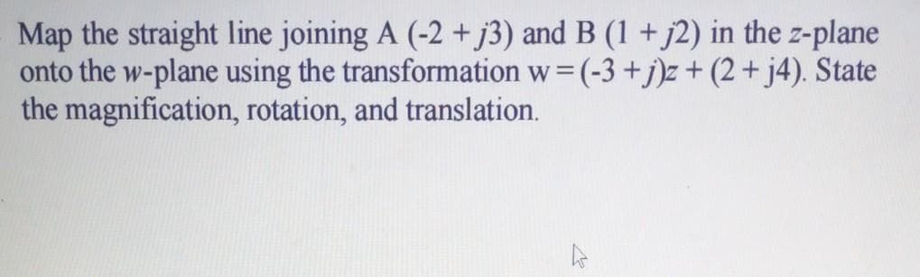 Map the straight line joining A (-2 + j3) and B (1 + j2) in the z-plane
onto the w-plane using the transformation w= (-3 +j)z+ (2 + j4). State
the magnification, rotation, and translation.
