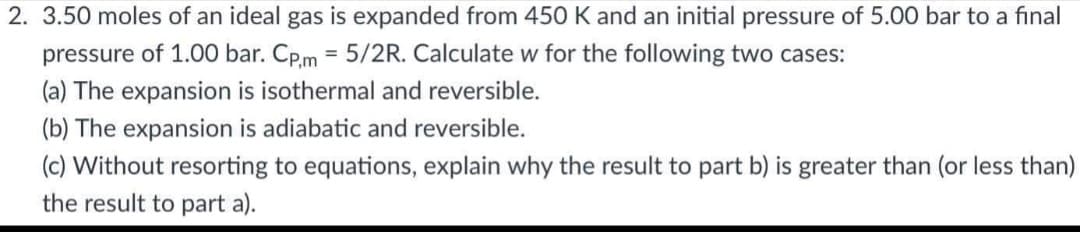 2. 3.50 moles of an ideal gas is expanded from 450 K and an initial pressure of 5.00 bar to a final
pressure of 1.00 bar. Cp,m = 5/2R. Calculate w for the following two cases:
(a) The expansion is isothermal and reversible.
(b) The expansion is adiabatic and reversible.
(c) Without resorting to equations, explain why the result to part b) is greater than (or less than)
the result to part a).
