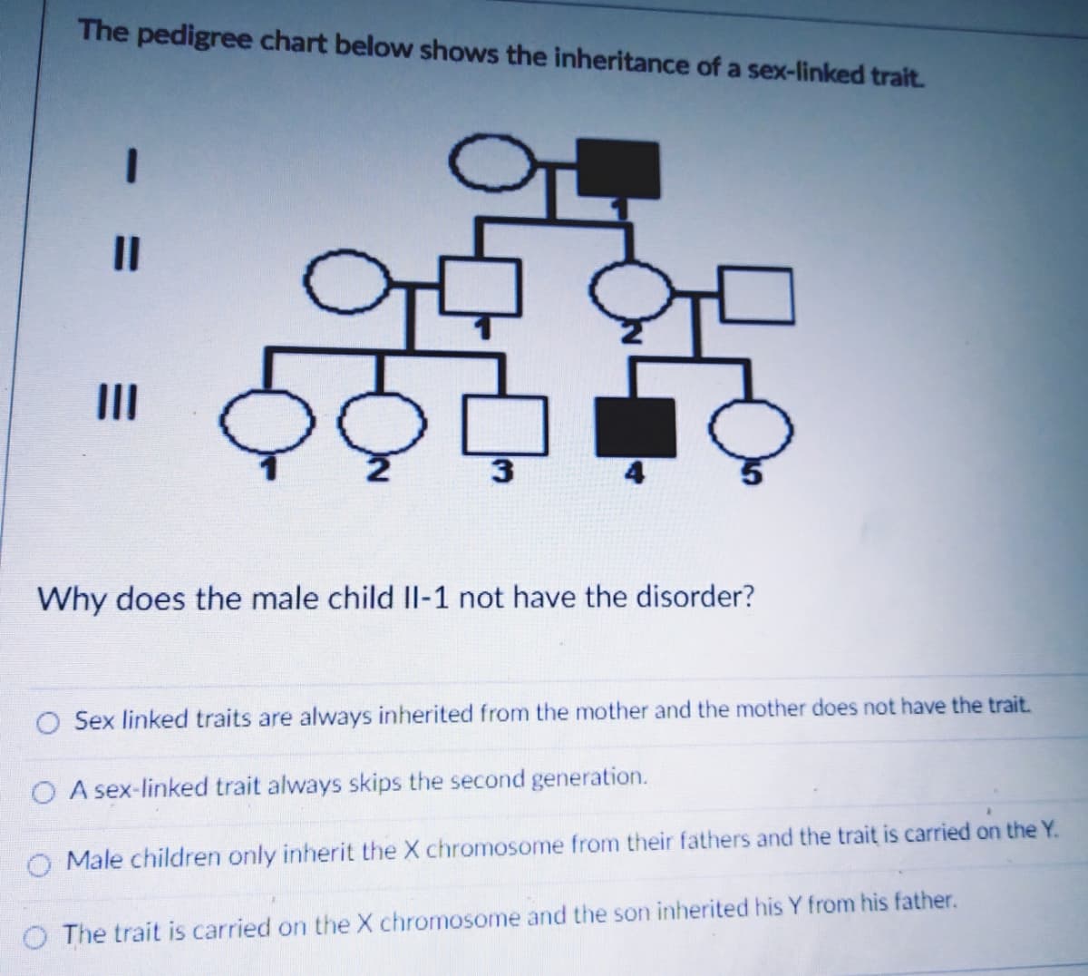 The pedigree chart below shows the inheritance of a sex-linked trait.
II
3.
Why does the male child Il-1 not have the disorder?
Sex linked traits are always inherited from the mother and the mother does not have the trait.
A sex-linked trait always skips the second generation.
Male children only inherit the X chromosome from their fathers and the trait is carried on the Y.
O The trait is carried on the X chromosome and the son inherited his Y from his father.
