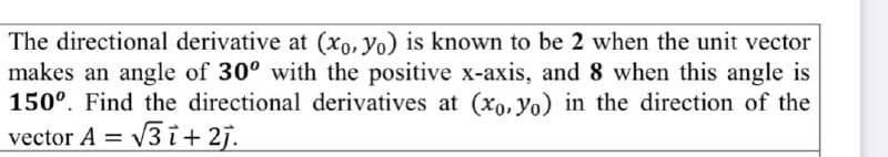 The directional derivative at (xo, yo) is known to be 2 when the unit vector
makes an angle of 30° with the positive x-axis, and 8 when this angle is
150°. Find the directional derivatives at (xo, Yo) in the direction of the
= v3 i+ 2j.
vector A
