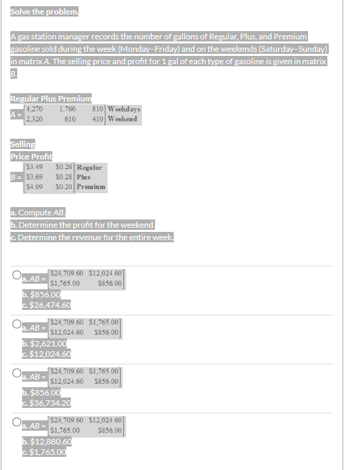 Solve the problem.
A gas station manager records the number of gallons of Regular, Plus, and Premium
gasoline sold during the week (Monday-Friday) and on the weekends (Saturday-Sunday)
in matrix A. The selling price and profit for 1 gal of each type of gasoline is given in matrix
B.
Regular Plus Premium
4,270
A =
1,760
810] Weekdays
2,320
410 Weekend
610
Selling
Price Profit
$3.49
B= $3.69
$0 26| Regular
$0.28 Plus
$0.20 Premiu m
$4.09
a. Compute AB.
b. Determine the profit for the weekend.
c. Determine the revenue for the entire week.
