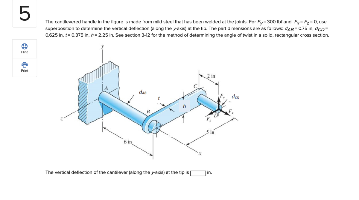 5
The cantilevered handle in the figure is made from mild steel that has been welded at the joints. For Fy=300 lbf and Fx = F₂ = 0, use
superposition to determine the vertical deflection (along the y-axis) at the tip. The part dimensions are as follows: dAB= 0.75 in, dCD=
0.625 in, t= 0.375 in, h = 2.25 in. See section 3-12 for the method of determining the angle of twist in a solid, rectangular cross section.
CO
Hint
Print
6 in
dAB
B
The vertical deflection of the cantilever (along the y-axis) at the tip is
2 in
5 in
in.
dcp