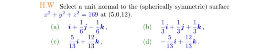 H.W Select a unit normal to the (spherically symmetric) surface
x2 + y? + 22
= 169 at (5,0,12).
1
1
--k
6.
(b) +.
1
(a)
1
k
12
(c)
13
13*
(d)
13
13
