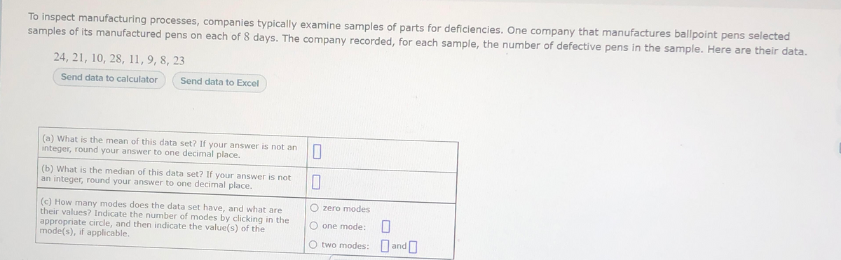 To inspect manufacturing processes, companies typically examine samples of parts for deficiencies. One company that manufactures ballpoint pens selected
samples of its manufactured pens on each of 8 days. The company recorded, for each sample, the number of defective pens in the sample. Here are their data.
24, 21, 10, 28, 11,9, 8, 23
Send data to calculator
Send data to Excel
(a) What is the mean of this data set? If your answer is not an
integer, round your answer to one decimal place.
(b) What is the median of this data set? If your answer is not
an integer, round your answer to one decimal place.
O zero modes
(c) How many modes does the data set have, and what are
their values? Indicate the number of modes by clicking in the
appropriate circle, and then indicate the value(s) of the
mode(s), if applicable.
O one mode:
O two modes: and
