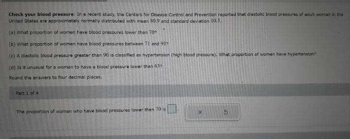 Check your blood pressure: In a recent study, the Centers for Disease Control and Prevention raported that diastolic blood pressures of aduit women in the
United States are approximately normally distributed with mean 80.9 and standard deviation 10.3.
(a) What preportion of women have blood pressures lower than 70?
(b) What proportion of women have blood pressures between 71 and 917
(c) A diastolic blood pressure greater than 90 is classified as hypertension (high blood pressure), What proportion of women have hypertension?
(d) Is it unusual for a woman to have a blood pressure lower than 632
Round the answers to four decimal places.
Part 1 of 4
The proportion of women who have blood pressures lower than 70 Is
