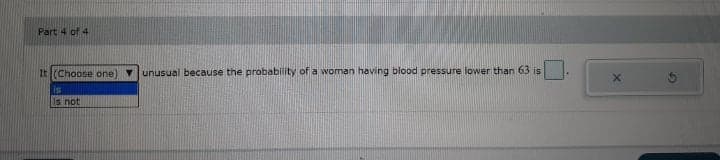 Part 4 of 4
It (Choose one)
unusual because the probability of a woman having blood pressure lower than 63 is
is
Is not
