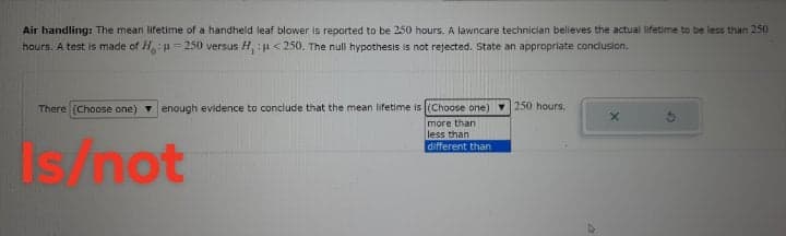 Air handling: The mean lifetime of a handheld leaf blower is reported to be 250 hours. A lawncare technician believes the actual lifetime to be less than 250
hours. A test is made of H:H= 250 versus H, :<250. The null hypothesis is not rejected. State an appropriate conclusion.
There (Choose one) enough evidence
conclude that the mean lifetime is (Choose one) 250 hours.
more than
less than
Is/not
different than
