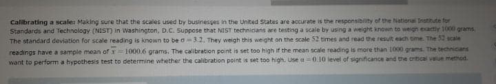 Calibrating a scale: Making sure that the scales used by businesses in the United States are accurate is the responsibility of the National Institute for
Standards and Technology (NIST) in Washington, D.C. Suppose that NIST technicians are testing a scale by using a weight known to weigh exactly 1000 grams.
The standard deviation for scale reading is known to be o=3.2. They weigh this weight on the scale 52 times and read the result each time. The 52 scale
readings have a sample mean of x= 1000.6 grams. The calibration point is set too high if the mean scale reading is more than 1000 grams. The technicians
want to perform a hypothesis test to determine whether the calibration point is set too high. Use a =0.10 level of significance and the critical value method.
