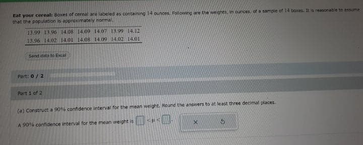 Eat your cereal: Boxes of cereal are labeled as containing 14 ounces. Following are the weights. in ounces, of a sample of 14 boxes. It is reasonable to assume
that the population is approximately nomal.
13.99 13.96 14.08 14.09 14.07 13.99 14.12
13.96 14.02 14.01 14.08 14.09 14.02 14.01
Send data to Excel
Part: 0/2
Part 1 of 2
(a) Construct a 90% confidence interval for the mean weight. Round the answers to at least three decimal places.
A 90% confidence interval for the mean weight is
