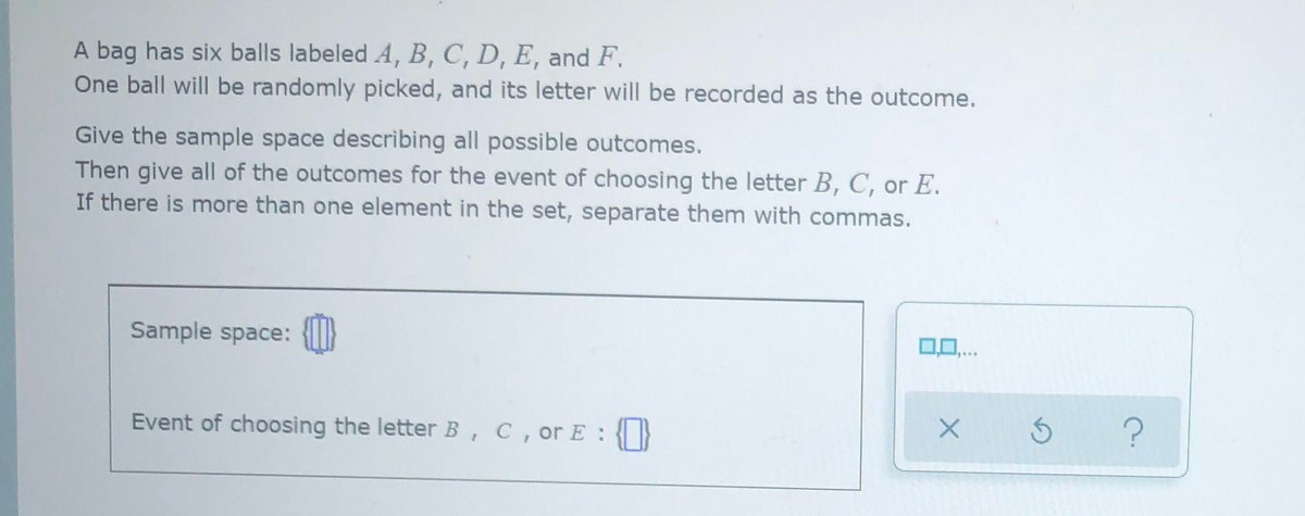 A bag has six balls labeled A, B, C, D, E, and F.
One ball will be randomly picked, and its letter will be recorded as the outcome.
Give the sample space describing all possible outcomes.
Then give all of the outcomes for the event of choosing the letter B, C, or E.
If there is more than one element in the set, separate them with commas.
Sample space:
Event of choosing the letter B , C, or E :
