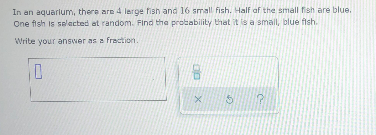 In an aquarium, there are 4 large fish and 16 small fish. Half of the small fish are blue.
One fish is selected at random. Find the probability that it is a small, blue fish.
Write your answer as a fraction.
